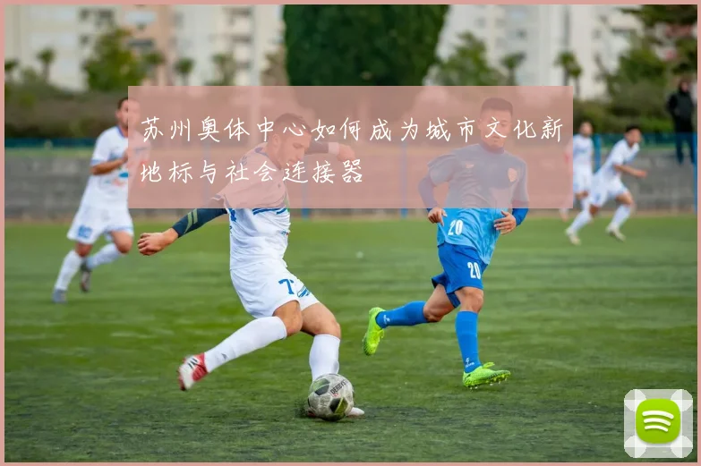 苏州奥体中心如何成为城市文化新地标与社会连接器