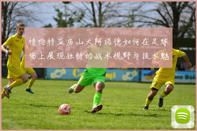 特伦特亚历山大阿诺德如何在足球场上展现独特的战术视野与技术魅力