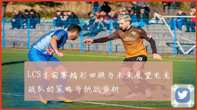 LCS季前赛精彩回顾与未来展望电竞战队的策略与挑战分析