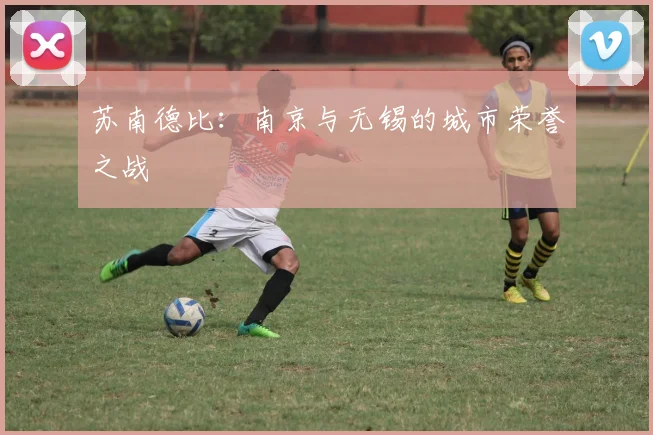 苏南德比：南京与无锡的城市荣誉之战