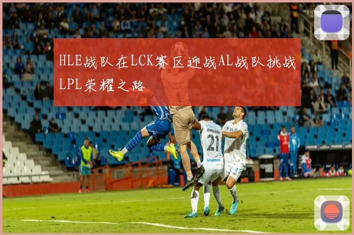 HLE战队在LCK赛区迎战AL战队挑战LPL荣耀之路