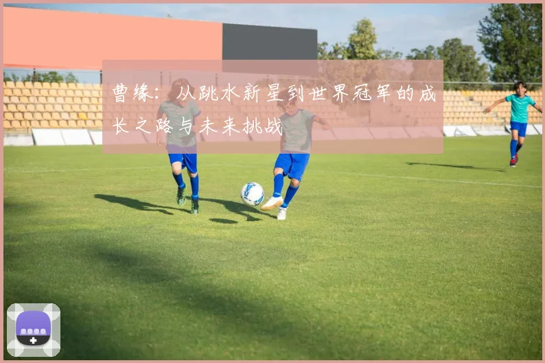 曹缘：从跳水新星到世界冠军的成长之路与未来挑战