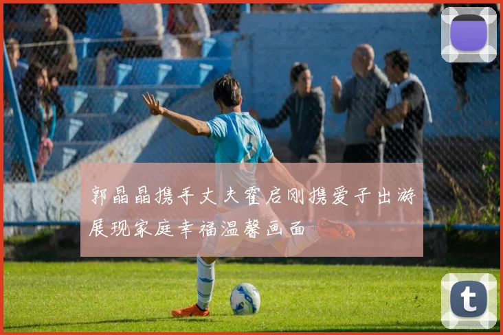 郭晶晶携手丈夫霍启刚携爱子出游展现家庭幸福温馨画面