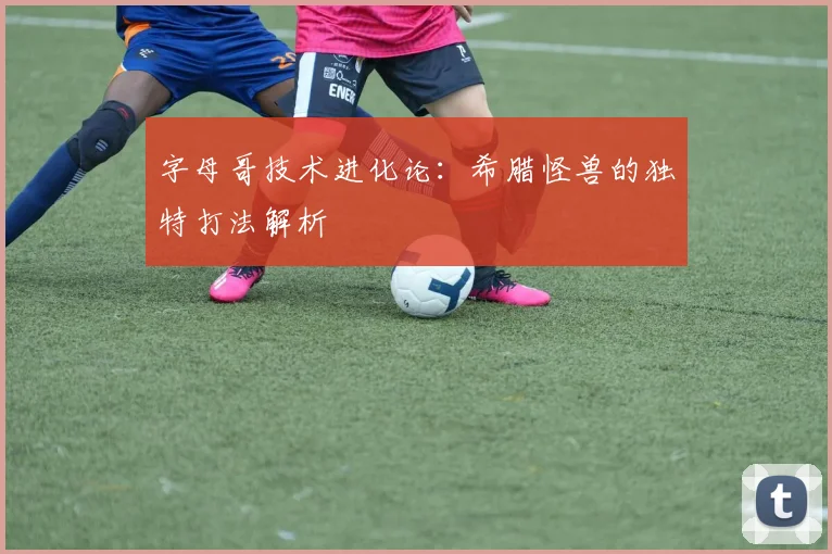 字母哥技术进化论：希腊怪兽的独特打法解析