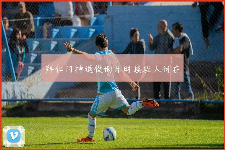 拜仁门神退役倒计时接班人何在