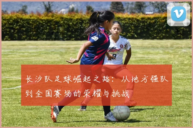 长沙队足球崛起之路：从地方强队到全国赛场的荣耀与挑战